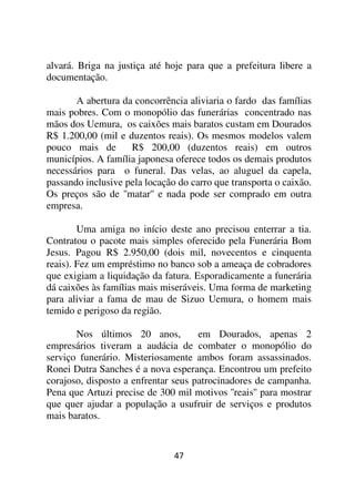 alvará. Briga na justiça até hoje para que a prefeitura libere a
documentação.

       A abertura da concorrência aliviaria o fardo das famílias
mais pobres. Com o monopólio das funerárias concentrado nas
mãos dos Uemura, os caixões mais baratos custam em Dourados
R$ 1.200,00 (mil e duzentos reais). Os mesmos modelos valem
pouco mais de       R$ 200,00 (duzentos reais) em outros
municípios. A família japonesa oferece todos os demais produtos
necessários para o funeral. Das velas, ao aluguel da capela,
passando inclusive pela locação do carro que transporta o caixão.
Os preços são de ''matar'' e nada pode ser comprado em outra
empresa.

        Uma amiga no início deste ano precisou enterrar a tia.
Contratou o pacote mais simples oferecido pela Funerária Bom
Jesus. Pagou R$ 2.950,00 (dois mil, novecentos e cinquenta
reais). Fez um empréstimo no banco sob a ameaça de cobradores
que exigiam a liquidação da fatura. Esporadicamente a funerária
dá caixões às famílias mais miseráveis. Uma forma de marketing
para aliviar a fama de mau de Sizuo Uemura, o homem mais
temido e perigoso da região.

       Nos últimos 20 anos,          em Dourados, apenas 2
empresários tiveram a audácia de combater o monopólio do
serviço funerário. Misteriosamente ambos foram assassinados.
Ronei Dutra Sanches é a nova esperança. Encontrou um prefeito
corajoso, disposto a enfrentar seus patrocinadores de campanha.
Pena que Artuzi precise de 300 mil motivos ''reais'' para mostrar
que quer ajudar a população a usufruir de serviços e produtos
mais baratos.


                               47
 