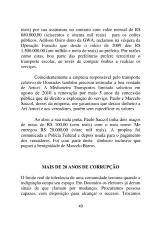 reais) por sua assinatura no contrato com valor mensal de R$
680.000,00 (seiscentos e oitenta mil reais) para os cofres
públicos. Adilson Osiro dono da GWA, reclamou na véspera da
Operação Furacão que desde o início de 2009 deu R$
1.500.000,00 (um milhão e meio de reais) ao prefeito. Por razões
como estas, boa parte das prefeituras prefere terceirizar o
transporte escolar, ao invés de comprar ônibus e realizar os
serviços.

       Coincidentemente a empresa responsável pelo transporte
coletivo de Dourados também precisou estimular a boa vontade
de Artuzi. A Medianeira Transportes limitada solicitou em
agosto de 2010 a renovação por mais 5 anos da concessão
pública que dá direito a exploração do serviço. Paulo e Marcelo
Saccol, donos da empresa, me garantiram que deram dinheiro a
Ari Artuzi e aos vereadores, porém sem especificar os valores.

       Ao abrir a sua mala preta, Paulo Saccol tinha dois maços
de notas de R$ 100,00 (cem reais) com o meu nome. Me
entregou R$ 20.000,00 (vinte mil reais). A propina foi
comunicada a Polícia Federal e depois usada para o pagamento
dos vereadores. Foi com parte deste dinheiro inclusive que
paguei a benignidade de Marcelo Barros.



           MAIS DE 20 ANOS DE CORRUPÇÃO

O limite real de tolerância de uma comunidade termina quando a
indignação ocupa seu espaço. Em Dourados os eleitores já deram
sinais de que clamam por mudanças. Procuramos pessoas
capazes, com disposição para alcançar o sucesso. Trocamos

                              49
 