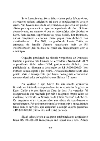 Se o fornecimento fosse feito apenas pelos laboratórios,
os recursos seriam suficientes até para os medicamentos de alto
custo. Não haveria mais falta de remédios, o que seria um grande
alívio para quem está sempre acompanhado da dor. O fator
desmotivante, no entanto, é que os laboratórios não dividem o
lucro, nem aceitam superfaturar as notas fiscais. Em Dourados,
várias campanhas eleitorais foram pagas com dinheiro das
distribuidoras.    Em 2008, na gestão de Laerte Tetila, as
empresas da família Uemura negociaram mais de R$
10.000.000,00 (dez milhões de reais) em medicamentos com o
município.

       O quadro pendurado na história vergonhosa de Dourados
também é pintado pela Câmara de Vereadores. No final de 2009
o presidente Sidlei Alves-DEM, gastou muito dinheiro com
publicidade ao divulgar a devolução de R$ 3.000.000,00 (três
milhões de reais) para a prefeitura. Dizia a lenda tratar-se de uma
gestão séria e transparente que havia conseguido economizar
recursos destinados ao legislativo nos últimos 12 meses.

       Na verdade o que houve foi um acordo criminoso
firmado no início do ano passado entre o secretário de governo
Darci Caldo e o presidente da Casa de Leis. Ao vereador foi
assegurado de que receberia por baixo dos panos 30 por cento do
montante devolvido. A Secretaria de Obras "lavou" o dinheiro.
Os esquemas eram concentrados nas obras de tapa-buraco e
recapeamento. Por este mesmo motivo o município nunca gastou
tanto com os serviços, que chegaram a atingir valores próximos
a R$ 800.000,00 (oitocentos mil reais) por mês.

       Sidlei Alves levou a sua parte estabelecida no acordado e
ficou R$ 900.000,00 (novecentos mil reais) mais rico. Artuzi

                                52
 