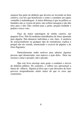 arrancar boa parte do dinheiro que deveria ser investido no bem
coletivo, cria leis que beneficiam o crime e estendem um tapete
vermelho à malandragem. A maior diferença é que na política os
bandidos não se vestem de preto, não exibem tatuagem e não dão
tiros para o alto. Eles sorriem para a gente, pregam lealdade e
pedem o nosso voto.

        Faço da maior reportagem de minha carreira, um
pequeno livro. Não há nenhuma metralhadora de letras apontada
para alguém. Não denuncio indivíduos e sim, fatos. A ausência
de sensacionalismo ou qualquer tipo de romantismo, explica o
porquê não me estendi, renunciando o excesso de páginas e de
fotos flagrantes.

       Particularmente tenho motivos para admirar algumas
pessoas aqui denunciadas, mas reprovo a ação deles. Deus me
ensinou a amar o pecador, não o pecado.

        Que este livro encoraje mais gente a combater o desvio
de dinheiro público. Do contrário, a velhice nos apresentará a
fatura do silêncio. Alguém já disse que o que deixamos de fazer
provoca arrependimento muito maior do que os erros que
cometemos.




                              8
 