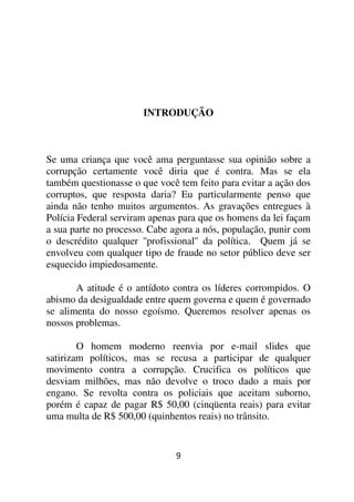 INTRODUÇÃO



Se uma criança que você ama perguntasse sua opinião sobre a
corrupção certamente você diria que é contra. Mas se ela
também questionasse o que você tem feito para evitar a ação dos
corruptos, que resposta daria? Eu particularmente penso que
ainda não tenho muitos argumentos. As gravações entregues à
Polícia Federal serviram apenas para que os homens da lei façam
a sua parte no processo. Cabe agora a nós, população, punir com
o descrédito qualquer ''profissional'' da política. Quem já se
envolveu com qualquer tipo de fraude no setor público deve ser
esquecido impiedosamente.

       A atitude é o antídoto contra os líderes corrompidos. O
abismo da desigualdade entre quem governa e quem é governado
se alimenta do nosso egoísmo. Queremos resolver apenas os
nossos problemas.

        O homem moderno reenvia por e-mail slides que
satirizam políticos, mas se recusa a participar de qualquer
movimento contra a corrupção. Crucifica os políticos que
desviam milhões, mas não devolve o troco dado a mais por
engano. Se revolta contra os policiais que aceitam suborno,
porém é capaz de pagar R$ 50,00 (cinqüenta reais) para evitar
uma multa de R$ 500,00 (quinhentos reais) no trânsito.


                              9
 