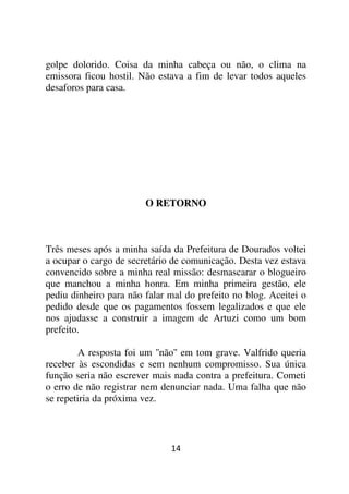 golpe dolorido. Coisa da minha cabeça ou não, o clima na
emissora ficou hostil. Não estava a fim de levar todos aqueles
desaforos para casa.




                        O RETORNO



Três meses após a minha saída da Prefeitura de Dourados voltei
a ocupar o cargo de secretário de comunicação. Desta vez estava
convencido sobre a minha real missão: desmascarar o blogueiro
que manchou a minha honra. Em minha primeira gestão, ele
pediu dinheiro para não falar mal do prefeito no blog. Aceitei o
pedido desde que os pagamentos fossem legalizados e que ele
nos ajudasse a construir a imagem de Artuzi como um bom
prefeito.

        A resposta foi um ''não'' em tom grave. Valfrido queria
receber às escondidas e sem nenhum compromisso. Sua única
função seria não escrever mais nada contra a prefeitura. Cometi
o erro de não registrar nem denunciar nada. Uma falha que não
se repetiria da próxima vez.



                              14
 