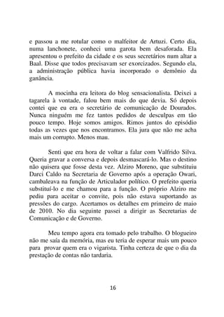 e passou a me rotular como o malfeitor de Artuzi. Certo dia,
numa lanchonete, conheci uma garota bem desaforada. Ela
apresentou o prefeito da cidade e os seus secretários num altar a
Baal. Disse que todos precisavam ser exorcizados. Segundo ela,
a administração pública havia incorporado o demônio da
ganância.

        A mocinha era leitora do blog sensacionalista. Deixei a
tagarela à vontade, falou bem mais do que devia. Só depois
contei que eu era o secretário de comunicação de Dourados.
Nunca ninguém me fez tantos pedidos de desculpas em tão
pouco tempo. Hoje somos amigos. Rimos juntos do episódio
todas as vezes que nos encontramos. Ela jura que não me acha
mais um corrupto. Menos mau.

        Senti que era hora de voltar a falar com Valfrido Silva.
Queria gravar a conversa e depois desmascará-lo. Mas o destino
não quisera que fosse desta vez. Alziro Moreno, que substituiu
Darci Caldo na Secretaria de Governo após a operação Owari,
cambaleava na função de Articulador político. O prefeito queria
substituí-lo e me chamou para a função. O próprio Alziro me
pediu para aceitar o convite, pois não estava suportando as
pressões do cargo. Acertamos os detalhes em primeiro de maio
de 2010. No dia seguinte passei a dirigir as Secretarias de
Comunicação e de Governo.

       Meu tempo agora era tomado pelo trabalho. O blogueiro
não me saía da memória, mas eu teria de esperar mais um pouco
para provar quem era o vigarista. Tinha certeza de que o dia da
prestação de contas não tardaria.




                               16
 