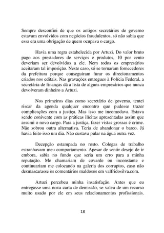 Sempre desconfiei de que os antigos secretários de governo
estavam envolvidos com negócios fraudulentos, só não sabia que
essa era uma obrigação de quem ocupava o cargo.

        Havia uma regra estabelecida por Artuzi. Do valor bruto
pago aos prestadores de serviços e produtos, 10 por cento
deveriam ser devolvidos a ele. Nem todos os empresários
aceitaram tal imposição. Neste caso, só se tornaram fornecedores
da prefeitura porque conseguiram furar os direcionamentos
criados nos editais. Nas gravações entregues à Polícia Federal, a
secretária de finanças dá a lista de alguns empresários que nunca
devolveram dinheiro a Artuzi.

       Nos primeiros dias como secretário de governo, tentei
riscar da agenda qualquer encontro que pudesse trazer
complicações com a justiça. Mas isso me incomodava. Estava
sendo conivente com as práticas ilícitas apresentadas assim que
assumi o novo cargo. Para a justiça, fazer vistas grossas é crime.
Não sobrou outra alternativa. Teria de abandonar o barco. Já
havia feito isso um dia. Não custava pular na água outra vez.

       Decepção estampada no rosto. Colegas de trabalho
estranhavam meu comportamento. Apesar de sentir desejo de ir
embora, sabia no fundo que seria um erro para a minha
reputação. Me chamariam de covarde ou inconstante e
continuariam me colocando na galeria dos corruptos, caso não
desmascarasse os comentários maldosos em valfridosilva.com.

       Artuzi percebeu minha insatisfação. Antes que eu
entregasse uma nova carta de demissão, se valeu de um recurso
muito usado por ele em seus relacionamentos profissionais.


                               18
 