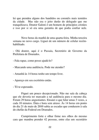 lei que prendeu alguns dos bandidos ou coronéis mais temidos
da cidade. Mas não era o jeito durão do delegado que me
tranquilizava. Doutor Galoni é um homem de princípios cristãos
e isso por si só era uma garantia de que podia confiar nele.


        Nove horas da manhã de uma quarta-feira. Minha terceira
semana no novo cargo. Liguei de um número de celular recém-
habilitado.

- Olá doutor, aqui é o Passaia, Secretário de Governo da
Prefeitura de Dourados.

- Fala rapaz, como posso ajudá-lo?

- Marcando uma audiência. Pode me atender?

- Amanhã às 14 horas tenho um tempo livre.

- Apareço em seu escritório então.

- Tô te esperando.

       Fiquei um pouco decepcionado. Não me saía da cabeça
que ele deveria ter marcado a tal audiência para o mesmo dia.
Foram 29 horas angustiantes. Ensaiei o que falar umas 3 vezes, a
cada 10 minutos. Data e hora sem atraso. Às 14 horas em ponto
do dia 21 de maio de 2010 subia as escadas que conduzem à sala
do chefão da Federal em Dourados.

       Cumprimento forte e olhar firme nos olhos do mesmo
cara que mandou prender 42 pessoas, entre elas um secretário

                               22
 
