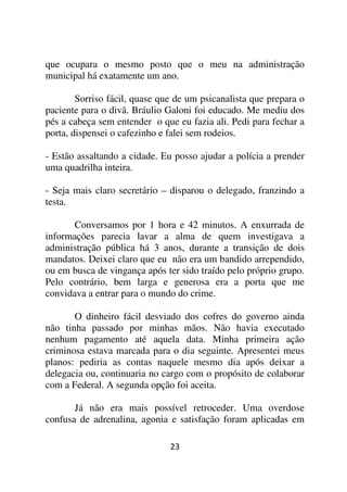 que ocupara o mesmo posto que o meu na administração
municipal há exatamente um ano.

        Sorriso fácil, quase que de um psicanalista que prepara o
paciente para o divã. Bráulio Galoni foi educado. Me mediu dos
pés a cabeça sem entender o que eu fazia ali. Pedi para fechar a
porta, dispensei o cafezinho e falei sem rodeios.

- Estão assaltando a cidade. Eu posso ajudar a polícia a prender
uma quadrilha inteira.

- Seja mais claro secretário – disparou o delegado, franzindo a
testa.

       Conversamos por 1 hora e 42 minutos. A enxurrada de
informações parecia lavar a alma de quem investigava a
administração pública há 3 anos, durante a transição de dois
mandatos. Deixei claro que eu não era um bandido arrependido,
ou em busca de vingança após ter sido traído pelo próprio grupo.
Pelo contrário, bem larga e generosa era a porta que me
convidava a entrar para o mundo do crime.

       O dinheiro fácil desviado dos cofres do governo ainda
não tinha passado por minhas mãos. Não havia executado
nenhum pagamento até aquela data. Minha primeira ação
criminosa estava marcada para o dia seguinte. Apresentei meus
planos: pediria as contas naquele mesmo dia após deixar a
delegacia ou, continuaria no cargo com o propósito de colaborar
com a Federal. A segunda opção foi aceita.

       Já não era mais possível retroceder. Uma overdose
confusa de adrenalina, agonia e satisfação foram aplicadas em

                               23
 
