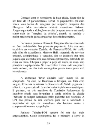 Comecei com os vereadores da base aliada. Eram oito de
um total de 12 parlamentares. Dividi os pagamentos em duas
vezes, uma forma de assegurar que ninguém escaparia das
filmagens. Meu nervosismo evidente encontrava disfarce.
Alegava que toda a afobação era coisa de quem estava estreando
como mais um ''marginal da política'', quando na verdade o
maior medo era de que as gravações fossem descobertas.

        Por muito pouco a Operação Uragano não foi encerrada
na fase embrionária. No primeiro pagamento feito em meu
escritório ao vereador Zezinho da Farmácia-PSDB, fui traído
pela falta de experiência. Marcelo Hall, secretário de serviços
urbanos, acompanhava o vereador. Ele se encantou por uma
jaqueta que escondia uma das câmeras filmadoras, estendida em
cima da mesa. Chegou a pegar a peça de roupa na mão, sem
perceber o equipamento. Se o secretário tivesse sido um pouco
mais curioso, eu não teria conseguido gravar tanta gente mal
intencionada.

        A expressão ''lavar dinheiro sujo'' nunca foi tão
apropriada. No caso de Dourados a lavagem era feita com
sangue. Recursos desviados da Secretaria de Saúde pagavam o
silêncio e a generosidade da maioria dos legisladores municipais.
E pasmem, os três membros da Comissão Parlamentar de
Inquérito criada para investigar a saúde pública da cidade
"bebiam'' do sangue derramado pelos pacientes nos hospitais. A
CPI não passou de um teatrinho para dar à sociedade a
impressão de que os vereadores são homens sérios e
comprometidos com a população.

       Juninho Teixeira-PDT sempre foi um dos mais
apressadinhos. Como recompensa foi o primeiro a sorrir às

                               25
 