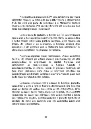 No entanto, em março de 2009, uma reviravolta provocou
diferentes reações. A notícia de que o HE voltaria a atender pelo
SUS fez com que parte da sociedade e o Ministério Público
levantassem suspeitas. Por que insistir com um sistema que não
fazia muito tempo havia fracassado?

       Com a troca de prefeito, a direção do HE desconsiderou
tudo o que já havia afirmado anteriormente e tirou da câmara fria
o velho projeto sobre saúde pública integrada. Com recursos da
União, do Estado e do Município, o hospital assinou dois
convênios e um contrato com a prefeitura para administrar os
atendimentos públicos hospitalares novamente.

       Na prática algumas coisas melhoraram. O mais completo
hospital do interior do estado oferece especializações de alta
complexidade só disponíveis na capital. Significa que
diminuíram as transferências a Campo Grande e
consequentemente, os óbitos. Porém os gráficos poderiam ser
bem mais inclinados para cima se houvesse seriedade na
administração do dinheiro destinado a salvar a vida de quem não
pode pagar por atendimento médico.

       Conversas gravadas com a direção do hospital, prefeito,
vereadores e com a família Uemura desmascaram um esquema
cruel de desvio de verbas. Dos cerca de R$ 3.000.000,00 (três
milhões de reais) pagos mensalmente ao hospital, R$ 50,000,00
(cinquenta mil reais) são entregues para complementar a renda
dos vereadores aliados. Esporadicamente o prefeito também se
apodera de parte dos recursos que em campanha jurou que
seriam usados dignamente.




                               32
 
