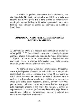 A dívida do prefeito douradense havia diminuído, mas
não liquidada. No início de setembro de 2010, se a ação dos
federais não tivesse posto fim à farra dentro da administração
municipal, mentes brilhantes já teriam apresentado uma nova
fórmula para subtrair as contas da Secretaria de Saúde do
Município.



    COMO DEPUTADOS FEDERAIS E SENADORES
             DESVIAM DINHEIRO



A Secretaria de Obras é o negócio mais rentável no ''mundo do
crime político''. Verbas federais, estaduais e municipais pagam
contratos cheios de números, na maioria das vezes com mais de
7 dígitos. Com todos os empreiteiros e legisladores que
conversei, recebi a mesma informação: para cada centavo
investido, parte é rateada entre os envolvidos.

        As regras já estão definidas. Pavimentação, drenagem e
construção de pontes oferecem os maiores lucros. A empreiteira
responsável pela obra é obrigada a devolver 10 por cento do
valor bruto recebido. O dinheiro roubado é dividido entre o
prefeito e o deputado ou senador que viabilizou os recursos. Já
obras civis como casas populares, escolas, creches e hospitais
por exemplo, rendem menos, os salteadores dos impostos pagos
pela população exigem 5 por cento dos valores. O diretor do
departamento de obras da prefeitura de Dourados Jorge Torraca,
garante que todos os parlamentares exigem o retorno dos
recursos que viabilizam em Brasília.

                              35
 