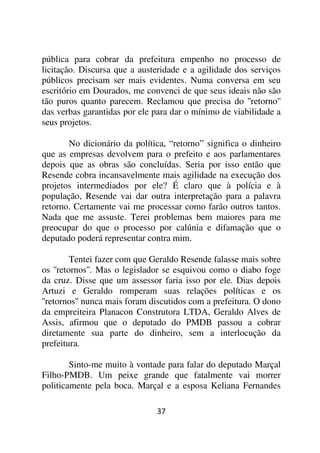 pública para cobrar da prefeitura empenho no processo de
licitação. Discursa que a austeridade e a agilidade dos serviços
públicos precisam ser mais evidentes. Numa conversa em seu
escritório em Dourados, me convenci de que seus ideais não são
tão puros quanto parecem. Reclamou que precisa do ''retorno''
das verbas garantidas por ele para dar o mínimo de viabilidade a
seus projetos.

       No dicionário da política, “retorno” significa o dinheiro
que as empresas devolvem para o prefeito e aos parlamentares
depois que as obras são concluídas. Seria por isso então que
Resende cobra incansavelmente mais agilidade na execução dos
projetos intermediados por ele? É claro que à polícia e à
população, Resende vai dar outra interpretação para a palavra
retorno. Certamente vai me processar como farão outros tantos.
Nada que me assuste. Terei problemas bem maiores para me
preocupar do que o processo por calúnia e difamação que o
deputado poderá representar contra mim.

         Tentei fazer com que Geraldo Resende falasse mais sobre
os ''retornos''. Mas o legislador se esquivou como o diabo foge
da cruz. Disse que um assessor faria isso por ele. Dias depois
Artuzi e Geraldo romperam suas relações políticas e os
''retornos'' nunca mais foram discutidos com a prefeitura. O dono
da empreiteira Planacon Construtora LTDA, Geraldo Alves de
Assis, afirmou que o deputado do PMDB passou a cobrar
diretamente sua parte do dinheiro, sem a interlocução da
prefeitura.

        Sinto-me muito à vontade para falar do deputado Marçal
Filho-PMDB. Um peixe grande que fatalmente vai morrer
politicamente pela boca. Marçal e a esposa Keliana Fernandes

                               37
 