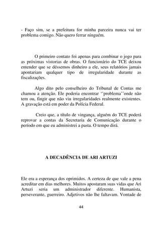 - Faço sim, se a prefeitura for minha parceira nunca vai ter
problema comigo. Não quero ferrar ninguém.



        O primeiro contato foi apenas para combinar o jogo para
as próximas vistorias de obras. O funcionário do TCE deixou
entender que se déssemos dinheiro a ele, seus relatórios jamais
apontariam qualquer tipo de irregularidade durante as
fiscalizações.

      Algo dito pelo conselheiro do Tribunal de Contas me
chamou a atenção. Ele poderia encontrar ‘’problema’’onde não
tem ou, fingir que não viu irregularidades realmente existentes.
A gravação está em poder da Polícia Federal.

        Creio que, a título de vingança, alguém do TCE poderá
reprovar a contas da Secretaria de Comunicação durante o
período em que eu administrei a pasta. O tempo dirá.




            A DECADÊNCIA DE ARI ARTUZI



Ele era a esperança dos oprimidos. A certeza de que vale a pena
acreditar em dias melhores. Muitos apostaram suas vidas que Ari
Artuzi seria um administrador diferente. Humanista,
perseverante, guerreiro. Adjetivos não lhe faltavam. Vontade de

                              44
 