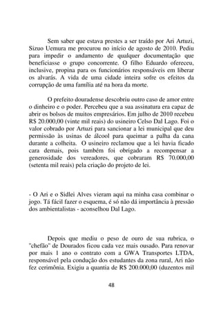 Sem saber que estava prestes a ser traído por Ari Artuzi,
Sizuo Uemura me procurou no início de agosto de 2010. Pediu
para impedir o andamento de qualquer documentação que
beneficiasse o grupo concorrente. O filho Eduardo ofereceu,
inclusive, propina para os funcionários responsáveis em liberar
os alvarás. A vida de uma cidade inteira sofre os efeitos da
corrupção de uma família até na hora da morte.

        O prefeito douradense descobriu outro caso de amor entre
o dinheiro e o poder. Percebeu que a sua assinatura era capaz de
abrir os bolsos de muitos empresários. Em julho de 2010 recebeu
R$ 20.000,00 (vinte mil reais) do usineiro Celso Dal Lago. Foi o
valor cobrado por Artuzi para sancionar a lei municipal que deu
permissão às usinas de álcool para queimar a palha da cana
durante a colheita. O usineiro reclamou que a lei havia ficado
cara demais, pois também foi obrigado a recompensar a
generosidade dos vereadores, que cobraram R$ 70.000,00
(setenta mil reais) pela criação do projeto de lei.



- O Ari e o Sidlei Alves vieram aqui na minha casa combinar o
jogo. Tá fácil fazer o esquema, é só não dá importância à pressão
dos ambientalistas - aconselhou Dal Lago.



        Depois que mediu o peso de ouro de sua rubrica, o
''chefão'' de Dourados ficou cada vez mais ousado. Para renovar
por mais 1 ano o contrato com a GWA Transportes LTDA,
responsável pela condução dos estudantes da zona rural, Ari não
fez cerimônia. Exigiu a quantia de R$ 200.000,00 (duzentos mil

                               48
 