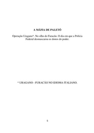 A MÁFIA DE PALETÓ

Operação Uragano*. No olho do Furacão. O dia em que a Polícia
          Federal desmascarou os donos do poder.




    * URAGANO - FURACÃO NO IDIOMA ITALIANO.




                             5
 