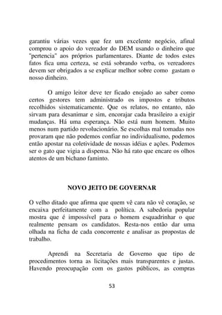 garantiu várias vezes que fez um excelente negócio, afinal
comprou o apoio do vereador do DEM usando o dinheiro que
''pertencia'' aos próprios parlamentares. Diante de todos estes
fatos fica uma certeza, se está sobrando verba, os vereadores
devem ser obrigados a se explicar melhor sobre como gastam o
nosso dinheiro.

       O amigo leitor deve ter ficado enojado ao saber como
certos gestores tem administrado os impostos e tributos
recolhidos sistematicamente. Que os relatos, no entanto, não
sirvam para desanimar e sim, encorajar cada brasileiro a exigir
mudanças. Há uma esperança. Não está num homem. Muito
menos num partido revolucionário. Se escolhas mal tomadas nos
provaram que não podemos confiar no individualismo, podemos
então apostar na coletividade de nossas idéias e ações. Podemos
ser o gato que vigia a dispensa. Não há rato que encare os olhos
atentos de um bichano faminto.



              NOVO JEITO DE GOVERNAR

O velho ditado que afirma que quem vê cara não vê coração, se
encaixa perfeitamente com a política. A sabedoria popular
mostra que é impossível para o homem esquadrinhar o que
realmente pensam os candidatos. Resta-nos então dar uma
olhada na ficha de cada concorrente e analisar as propostas de
trabalho.

       Aprendi na Secretaria de Governo que tipo de
procedimentos torna as licitações mais transparentes e justas.
Havendo preocupação com os gastos públicos, as compras

                              53
 