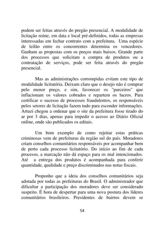 podem ser feitas através do pregão presencial. A modalidade de
licitação reúne, em data e local pré-definidos, todas as empresas
interessadas em fechar contrato com a prefeitura. Uma espécie
de leilão entre os concorrentes determina os vencedores.
Ganham as propostas com os preços mais baixos. Grande parte
dos processos que solicitam a compra de produtos ou a
contratação de serviços, pode ser feita através do pregão
presencial.

        Mas as administrações corrompidas evitam este tipo de
modalidade licitatória. Deixam claro que o desejo não é comprar
pelo menor preço, e sim, favorecer os ''parceiros'' que
inflacionam os valores cobrados e repartem os lucros. Para
certificar o sucesso de processos fraudulentos, os responsáveis
pelos setores de licitação fazem tudo para esconder informações.
Artuzi chegou a ordenar que o site da prefeitura fosse tirado do
ar por 3 dias, apenas para impedir o acesso ao Diário Oficial
online, onde são publicados os editais.

       Um bom exemplo de como rejeitar estas práticas
criminosas vem de prefeituras da região sul do país. Moradores
criam conselhos comunitários responsáveis por acompanhar bem
de perto cada processo licitatório. Do início ao fim de cada
processo, a marcação não dá espaço para os mal intencionados.
Até a entrega dos produtos é acompanhada para conferir
quantidade, qualidade e preço discriminados nas notas fiscais.

        Proponho que a ideia dos conselhos comunitários seja
adotada por todas as prefeituras do Brasil. O administrador que
dificultar a participação dos moradores deve ser considerado
suspeito. É hora de despertar para uma nova postura dos líderes
comunitários brasileiros. Presidentes de bairros devem se

                               54
 