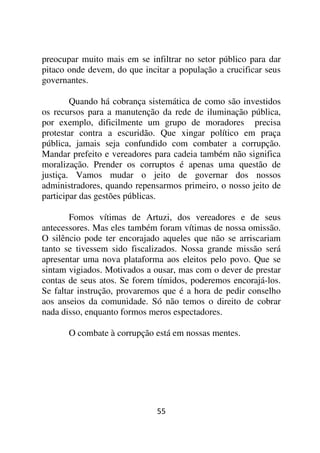 preocupar muito mais em se infiltrar no setor público para dar
pitaco onde devem, do que incitar a população a crucificar seus
governantes.

        Quando há cobrança sistemática de como são investidos
os recursos para a manutenção da rede de iluminação pública,
por exemplo, dificilmente um grupo de moradores precisa
protestar contra a escuridão. Que xingar político em praça
pública, jamais seja confundido com combater a corrupção.
Mandar prefeito e vereadores para cadeia também não significa
moralização. Prender os corruptos é apenas uma questão de
justiça. Vamos mudar o jeito de governar dos nossos
administradores, quando repensarmos primeiro, o nosso jeito de
participar das gestões públicas.

        Fomos vítimas de Artuzi, dos vereadores e de seus
antecessores. Mas eles também foram vítimas de nossa omissão.
O silêncio pode ter encorajado aqueles que não se arriscariam
tanto se tivessem sido fiscalizados. Nossa grande missão será
apresentar uma nova plataforma aos eleitos pelo povo. Que se
sintam vigiados. Motivados a ousar, mas com o dever de prestar
contas de seus atos. Se forem tímidos, poderemos encorajá-los.
Se faltar instrução, provaremos que é a hora de pedir conselho
aos anseios da comunidade. Só não temos o direito de cobrar
nada disso, enquanto formos meros espectadores.

       O combate à corrupção está em nossas mentes.




                              55
 