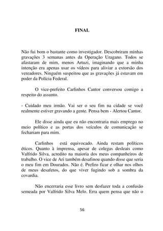 FINAL



Não fui bom o bastante como investigador. Descobriram minhas
gravações 3 semanas antes da Operação Uragano. Todos se
afastaram de mim, menos Artuzi, imaginando que a minha
intenção era apenas usar os vídeos para aliviar a extorsão dos
vereadores. Ninguém suspeitou que as gravações já estavam em
poder da Polícia Federal.

        O vice-prefeito Carlinhos Cantor conversou comigo a
respeito do assunto.

- Cuidado meu irmão. Vai ser o seu fim na cidade se você
realmente estiver gravando a gente. Pensa bem - Alertou Cantor.

       Ele disse ainda que eu não encontraria mais emprego no
meio político e as portas dos veículos de comunicação se
fechariam para mim.

        Carlinhos está equivocado. Ainda restam políticos
éticos. Quanto à imprensa, apesar de colegas desleais como
Valfrido Silva, acredito na maioria dos meus companheiros de
trabalho. O vice de Ari também desafinou quando disse que seria
o meu fim em Dourados. Não é. Prefiro ficar e olhar nos olhos
de meus desafetos, do que viver fugindo sob a sombra da
covardia.

      Não encerraria esse livro sem desfazer toda a confusão
semeada por Valfrido Silva Melo. Erra quem pensa que não o


                              56
 