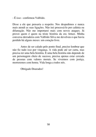 - É isso - confirmou Valfrido.

Disse a ele que pensaria a respeito. Nos despedimos e nunca
mais atendi as suas ligações. Não irei processá-lo por calúnia ou
difamação. Não me importarei mais com novos ataques. Já
provei quem é quem na triste história da era Artuzi. Minha
conversa derradeira com Valfrido Silva me devolveu o que havia
perdido há alguns meses: um coração livre.

       Antes de ser calado pelo ponto final, preciso lembrar que
não fiz tudo isso por vingança. A vida pode até ser curta, mas
precisa ter uma bela história. E uma bela história não depende de
um personagem cheio de sucesso, precisa apenas estar cercada
de pessoas com valores morais. Se vivermos com justiça,
morreremos com honra. Vida longa a todos nós.

       Obrigado Dourados!




                                 58
 