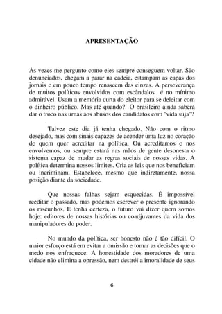 APRESENTAÇÃO



Às vezes me pergunto como eles sempre conseguem voltar. São
denunciados, chegam a parar na cadeia, estampam as capas dos
jornais e em pouco tempo renascem das cinzas. A perseverança
de muitos políticos envolvidos com escândalos é no mínimo
admirável. Usam a memória curta do eleitor para se deleitar com
o dinheiro público. Mas até quando? O brasileiro ainda saberá
dar o troco nas urnas aos abusos dos candidatos com ''vida suja''?

        Talvez este dia já tenha chegado. Não com o ritmo
desejado, mas com sinais capazes de acender uma luz no coração
de quem quer acreditar na política. Ou acreditamos e nos
envolvemos, ou sempre estará nas mãos de gente desonesta o
sistema capaz de mudar as regras sociais de nossas vidas. A
política determina nossos limites. Cria as leis que nos beneficiam
ou incriminam. Estabelece, mesmo que indiretamente, nossa
posição diante da sociedade.

        Que nossas falhas sejam esquecidas. É impossível
reeditar o passado, mas podemos escrever o presente ignorando
os rascunhos. E tenha certeza, o futuro vai dizer quem somos
hoje: editores de nossas histórias ou coadjuvantes da vida dos
manipuladores do poder.

       No mundo da política, ser honesto não é tão difícil. O
maior esforço está em evitar a omissão e tomar as decisões que o
medo nos enfraquece. A honestidade dos moradores de uma
cidade não elimina a opressão, nem destrói a imoralidade de seus


                                6
 