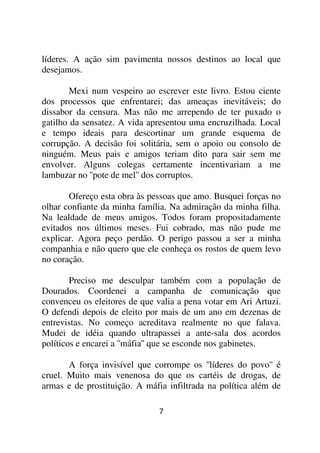 líderes. A ação sim pavimenta nossos destinos ao local que
desejamos.

        Mexi num vespeiro ao escrever este livro. Estou ciente
dos processos que enfrentarei; das ameaças inevitáveis; do
dissabor da censura. Mas não me arrependo de ter puxado o
gatilho da sensatez. A vida apresentou uma encruzilhada. Local
e tempo ideais para descortinar um grande esquema de
corrupção. A decisão foi solitária, sem o apoio ou consolo de
ninguém. Meus pais e amigos teriam dito para sair sem me
envolver. Alguns colegas certamente incentivariam a me
lambuzar no ''pote de mel'' dos corruptos.

       Ofereço esta obra às pessoas que amo. Busquei forças no
olhar confiante da minha família. Na admiração da minha filha.
Na lealdade de meus amigos. Todos foram propositadamente
evitados nos últimos meses. Fui cobrado, mas não pude me
explicar. Agora peço perdão. O perigo passou a ser a minha
companhia e não quero que ele conheça os rostos de quem levo
no coração.

        Preciso me desculpar também com a população de
Dourados. Coordenei a campanha de comunicação que
convenceu os eleitores de que valia a pena votar em Ari Artuzi.
O defendi depois de eleito por mais de um ano em dezenas de
entrevistas. No começo acreditava realmente no que falava.
Mudei de idéia quando ultrapassei a ante-sala dos acordos
políticos e encarei a ''máfia'' que se esconde nos gabinetes.

       A força invisível que corrompe os ''líderes do povo'' é
cruel. Muito mais venenosa do que os cartéis de drogas, de
armas e de prostituição. A máfia infiltrada na política além de

                              7
 