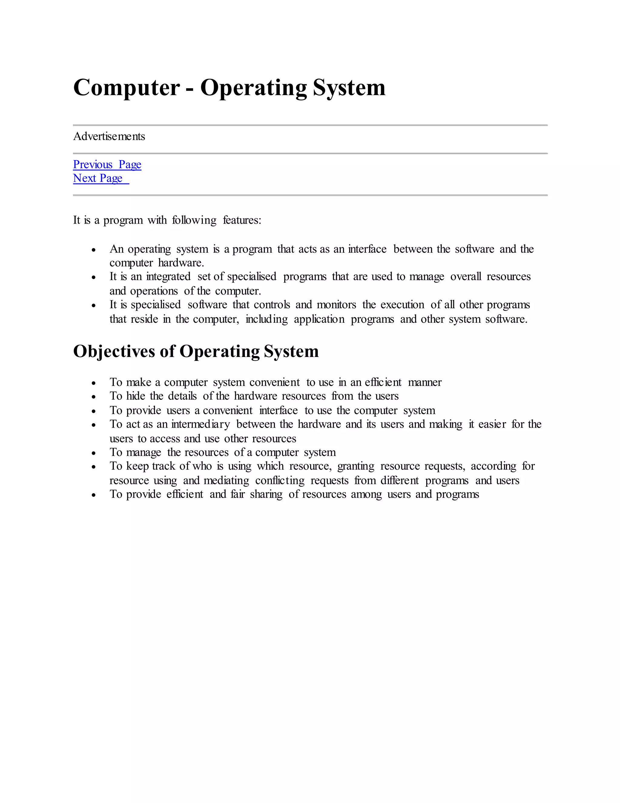 Computer - Operating System
Advertisements
Previous Page
Next Page
It is a program with following features:
 An operating system is a program that acts as an interface between the software and the
computer hardware.
 It is an integrated set of specialised programs that are used to manage overall resources
and operations of the computer.
 It is specialised software that controls and monitors the execution of all other programs
that reside in the computer, including application programs and other system software.
Objectives of Operating System
 To make a computer system convenient to use in an efficient manner
 To hide the details of the hardware resources from the users
 To provide users a convenient interface to use the computer system
 To act as an intermediary between the hardware and its users and making it easier for the
users to access and use other resources
 To manage the resources of a computer system
 To keep track of who is using which resource, granting resource requests, according for
resource using and mediating conflicting requests from different programs and users
 To provide efficient and fair sharing of resources among users and programs
 