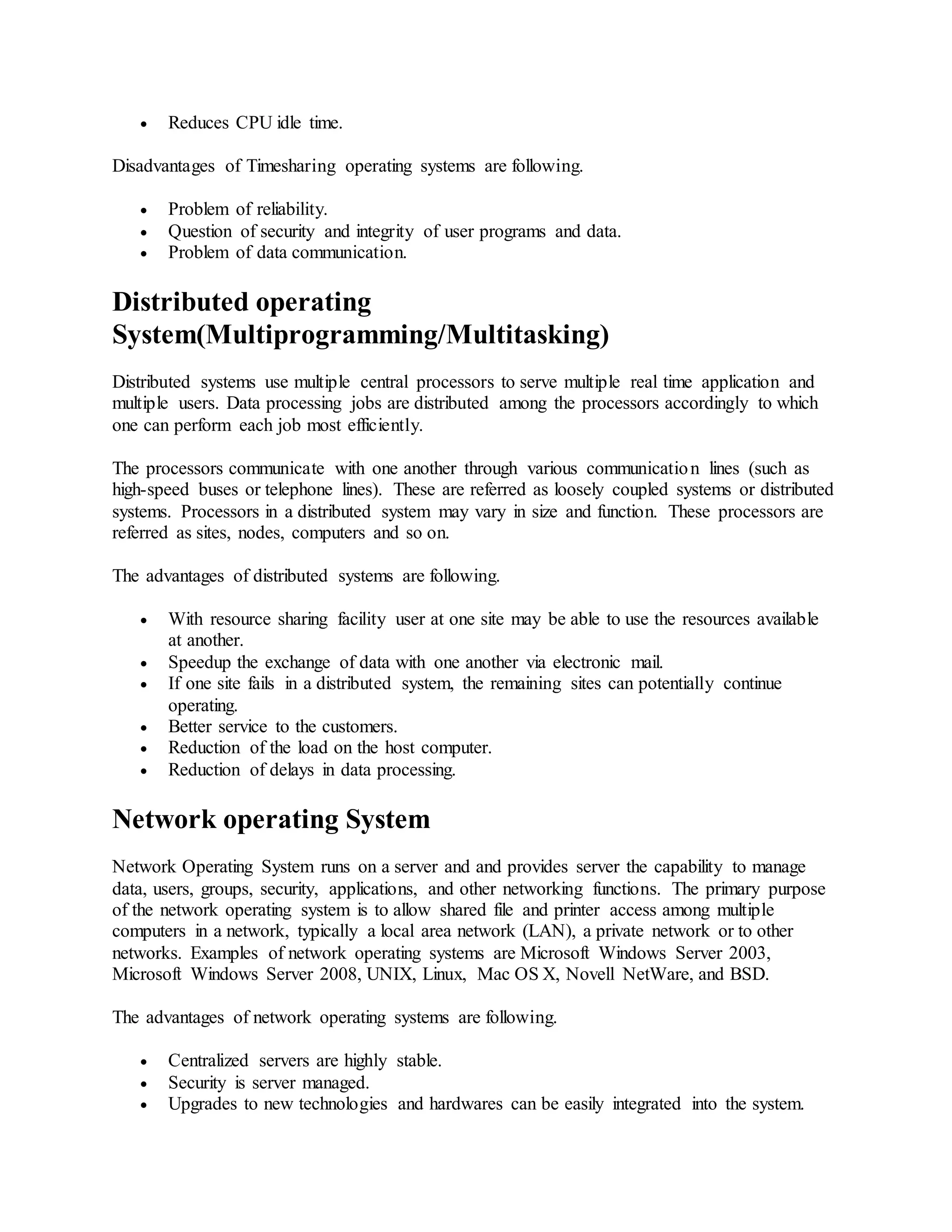 Reduces CPU idle time.
Disadvantages of Timesharing operating systems are following.
 Problem of reliability.
 Question of security and integrity of user programs and data.
 Problem of data communication.
Distributed operating
System(Multiprogramming/Multitasking)
Distributed systems use multiple central processors to serve multiple real time application and
multiple users. Data processing jobs are distributed among the processors accordingly to which
one can perform each job most efficiently.
The processors communicate with one another through various communication lines (such as
high-speed buses or telephone lines). These are referred as loosely coupled systems or distributed
systems. Processors in a distributed system may vary in size and function. These processors are
referred as sites, nodes, computers and so on.
The advantages of distributed systems are following.
 With resource sharing facility user at one site may be able to use the resources available
at another.
 Speedup the exchange of data with one another via electronic mail.
 If one site fails in a distributed system, the remaining sites can potentially continue
operating.
 Better service to the customers.
 Reduction of the load on the host computer.
 Reduction of delays in data processing.
Network operating System
Network Operating System runs on a server and and provides server the capability to manage
data, users, groups, security, applications, and other networking functions. The primary purpose
of the network operating system is to allow shared file and printer access among multiple
computers in a network, typically a local area network (LAN), a private network or to other
networks. Examples of network operating systems are Microsoft Windows Server 2003,
Microsoft Windows Server 2008, UNIX, Linux, Mac OS X, Novell NetWare, and BSD.
The advantages of network operating systems are following.
 Centralized servers are highly stable.
 Security is server managed.
 Upgrades to new technologies and hardwares can be easily integrated into the system.
 