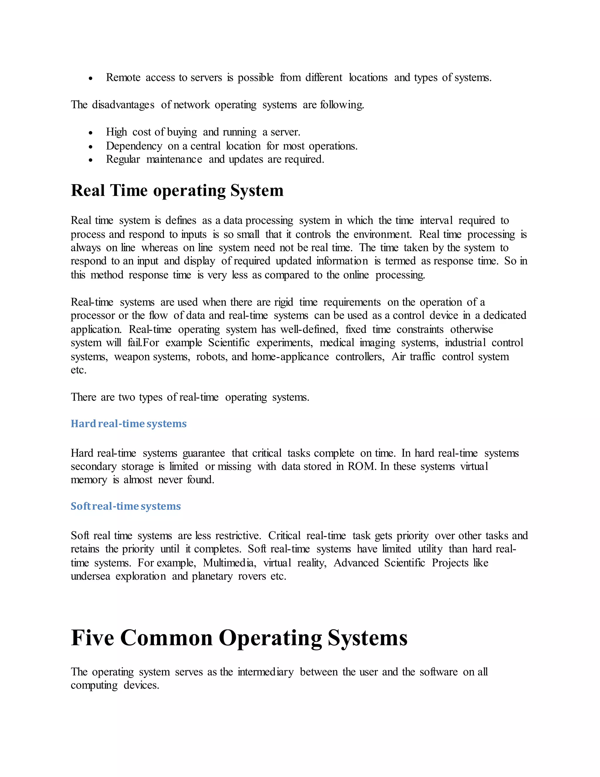  Remote access to servers is possible from different locations and types of systems.
The disadvantages of network operating systems are following.
 High cost of buying and running a server.
 Dependency on a central location for most operations.
 Regular maintenance and updates are required.
Real Time operating System
Real time system is defines as a data processing system in which the time interval required to
process and respond to inputs is so small that it controls the environment. Real time processing is
always on line whereas on line system need not be real time. The time taken by the system to
respond to an input and display of required updated information is termed as response time. So in
this method response time is very less as compared to the online processing.
Real-time systems are used when there are rigid time requirements on the operation of a
processor or the flow of data and real-time systems can be used as a control device in a dedicated
application. Real-time operating system has well-defined, fixed time constraints otherwise
system will fail.For example Scientific experiments, medical imaging systems, industrial control
systems, weapon systems, robots, and home-applicance controllers, Air traffic control system
etc.
There are two types of real-time operating systems.
Hardreal-timesystems
Hard real-time systems guarantee that critical tasks complete on time. In hard real-time systems
secondary storage is limited or missing with data stored in ROM. In these systems virtual
memory is almost never found.
Softreal-timesystems
Soft real time systems are less restrictive. Critical real-time task gets priority over other tasks and
retains the priority until it completes. Soft real-time systems have limited utility than hard real-
time systems. For example, Multimedia, virtual reality, Advanced Scientific Projects like
undersea exploration and planetary rovers etc.
Five Common Operating Systems
The operating system serves as the intermediary between the user and the software on all
computing devices.
 