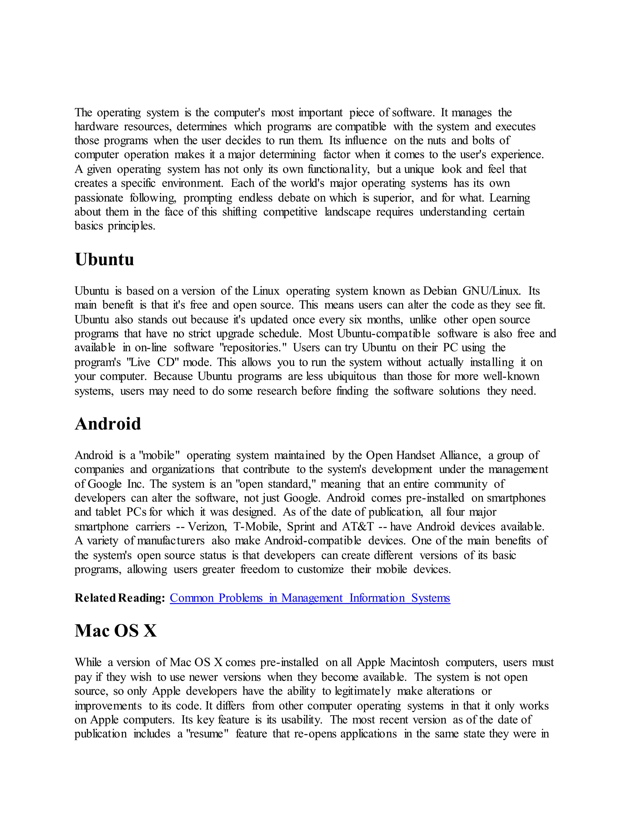 The operating system is the computer's most important piece of software. It manages the
hardware resources, determines which programs are compatible with the system and executes
those programs when the user decides to run them. Its influence on the nuts and bolts of
computer operation makes it a major determining factor when it comes to the user's experience.
A given operating system has not only its own functionality, but a unique look and feel that
creates a specific environment. Each of the world's major operating systems has its own
passionate following, prompting endless debate on which is superior, and for what. Learning
about them in the face of this shifting competitive landscape requires understanding certain
basics principles.
Ubuntu
Ubuntu is based on a version of the Linux operating system known as Debian GNU/Linux. Its
main benefit is that it's free and open source. This means users can alter the code as they see fit.
Ubuntu also stands out because it's updated once every six months, unlike other open source
programs that have no strict upgrade schedule. Most Ubuntu-compatible software is also free and
available in on-line software "repositories." Users can try Ubuntu on their PC using the
program's "Live CD" mode. This allows you to run the system without actually installing it on
your computer. Because Ubuntu programs are less ubiquitous than those for more well-known
systems, users may need to do some research before finding the software solutions they need.
Android
Android is a "mobile" operating system maintained by the Open Handset Alliance, a group of
companies and organizations that contribute to the system's development under the management
of Google Inc. The system is an "open standard," meaning that an entire community of
developers can alter the software, not just Google. Android comes pre-installed on smartphones
and tablet PCs for which it was designed. As of the date of publication, all four major
smartphone carriers -- Verizon, T-Mobile, Sprint and AT&T -- have Android devices available.
A variety of manufacturers also make Android-compatible devices. One of the main benefits of
the system's open source status is that developers can create different versions of its basic
programs, allowing users greater freedom to customize their mobile devices.
RelatedReading: Common Problems in Management Information Systems
Mac OS X
While a version of Mac OS X comes pre-installed on all Apple Macintosh computers, users must
pay if they wish to use newer versions when they become available. The system is not open
source, so only Apple developers have the ability to legitimately make alterations or
improvements to its code. It differs from other computer operating systems in that it only works
on Apple computers. Its key feature is its usability. The most recent version as of the date of
publication includes a "resume" feature that re-opens applications in the same state they were in
 
