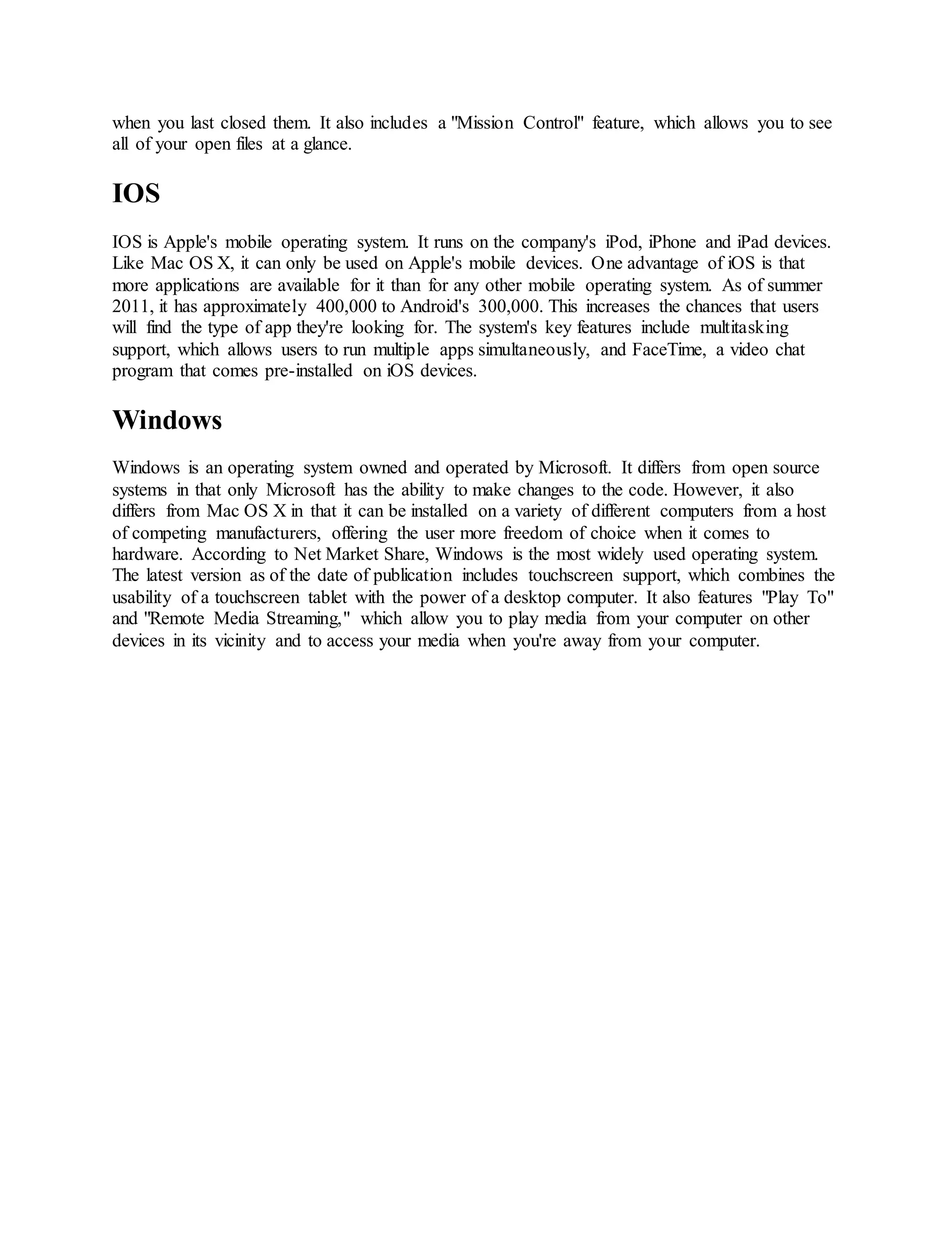 when you last closed them. It also includes a "Mission Control" feature, which allows you to see
all of your open files at a glance.
IOS
IOS is Apple's mobile operating system. It runs on the company's iPod, iPhone and iPad devices.
Like Mac OS X, it can only be used on Apple's mobile devices. One advantage of iOS is that
more applications are available for it than for any other mobile operating system. As of summer
2011, it has approximately 400,000 to Android's 300,000. This increases the chances that users
will find the type of app they're looking for. The system's key features include multitasking
support, which allows users to run multiple apps simultaneously, and FaceTime, a video chat
program that comes pre-installed on iOS devices.
Windows
Windows is an operating system owned and operated by Microsoft. It differs from open source
systems in that only Microsoft has the ability to make changes to the code. However, it also
differs from Mac OS X in that it can be installed on a variety of different computers from a host
of competing manufacturers, offering the user more freedom of choice when it comes to
hardware. According to Net Market Share, Windows is the most widely used operating system.
The latest version as of the date of publication includes touchscreen support, which combines the
usability of a touchscreen tablet with the power of a desktop computer. It also features "Play To"
and "Remote Media Streaming," which allow you to play media from your computer on other
devices in its vicinity and to access your media when you're away from your computer.
 