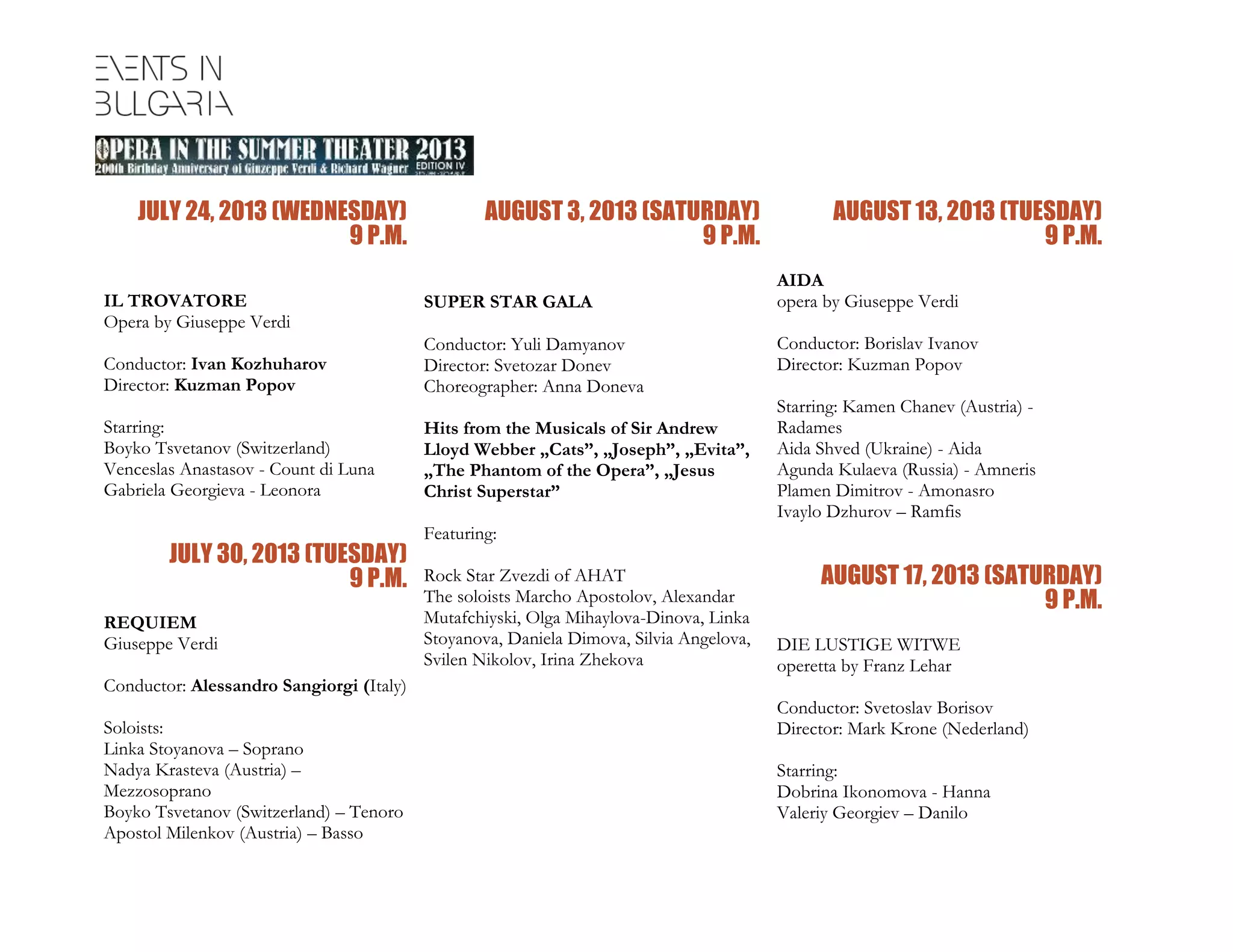 JULY 24, 2013 (WEDNESDAY)
9 P.M.
IL TROVATORE
Opera by Giuseppe Verdi
Conductor: Ivan Kozhuharov
Director: Kuzman Popov
Starring:
Boyko Tsvetanov (Switzerland)
Venceslas Anastasov - Count di Luna
Gabriela Georgieva - Leonora
JULY 30, 2013 (TUESDAY)
9 P.M.
REQUIEM
Giuseppe Verdi
Conductor: Alessandro Sangiorgi (Italy)
Soloists:
Linka Stoyanova – Soprano
Nadya Krasteva (Austria) –
Mezzosoprano
Boyko Tsvetanov (Switzerland) – Tenoro
Аpostol Milenkov (Austria) – Basso
AUGUST 3, 2013 (SATURDAY)
9 P.M.
SUPER STAR GALA
Conductor: Yuli Damyanov
Director: Svetozar Donev
Choreographer: Anna Doneva
Hits from the Musicals of Sir Andrew
Lloyd Webber „Cats”, „Joseph”, „Evita”,
„The Phantom of the Opera”, „Jesus
Christ Superstar”
Featuring:
Rock Star Zvezdi of AHAT
The soloists Мarcho Apostolov, Alexandar
Mutafchiyski, Оlga Mihaylova-Dinova, Linka
Stoyanova, Daniela Dimova, Silvia Angelova,
Svilen Nikolov, Irina Zhekova
AUGUST 13, 2013 (TUESDAY)
9 P.M.
AIDA
opera by Giuseppe Verdi
Conductor: Borislav Ivanov
Director: Kuzman Popov
Starring: Kamen Chanev (Austria) -
Radames
Aida Shved (Ukraine) - Aida
Agunda Kulaeva (Russia) - Amneris
Plamen Dimitrov - Amonasro
Ivaylo Dzhurov – Ramfis
AUGUST 17, 2013 (SATURDAY)
9 P.M.
DIE LUSTIGE WITWE
operetta by Franz Lehar
Conductor: Svetoslav Borisov
Director: Mark Krone (Nederland)
Starring:
Dobrina Ikonomova - Hanna
Valeriy Georgiev – Danilo
 