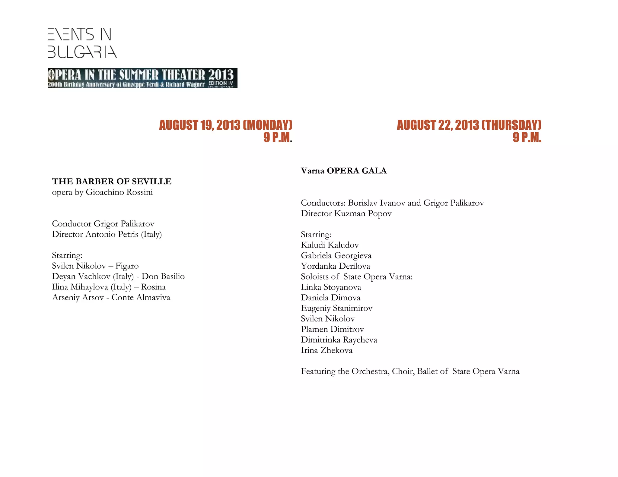 AUGUST 19, 2013 (MONDAY)
9 P.M.
THE BARBER OF SEVILLE
opera by Gioachino Rossini
Conductor Grigor Palikarov
Director Antonio Petris (Italy)
Starring:
Svilen Nikolov – Figaro
Deyan Vachkov (Italy) - Don Basilio
Ilina Mihaylova (Italy) – Rosina
Arseniy Arsov - Conte Almaviva
AUGUST 22, 2013 (THURSDAY)
9 P.M.
Varna OPERA GALA
Conductors: Borislav Ivanov and Grigor Palikarov
Director Kuzman Popov
Starring:
Kaludi Kaludov
Gabriela Georgieva
Yordanka Derilova
Soloists of State Opera Varna:
Linka Stoyanova
Daniela Dimova
Eugeniy Stanimirov
Svilen Nikolov
Plamen Dimitrov
Dimitrinka Raycheva
Irina Zhekova
Featuring the Orchestra, Choir, Ballet of State Opera Varna
 