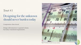 Tenet #1
Designing for the unknown
should never burden today
Compromise when forced.
Design with tomorrow’s expected volume,
but today’s functional requirements.
https://www.ﬂickr.com/photos/alexander/20090860
 