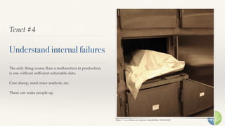 Tenet #4
Understand internal failures
The only thing worse than a malfunction in production,
is one without sufﬁcient actionable data.
Core dump, stack trace analysis, etc.
These can wake people up.
https://www.ﬂickr.com/photos/skiptheﬁller/2451481428
 
