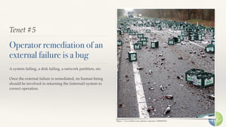 Tenet #5
Operator remediation of an
external failure is a bug
A system failing, a disk failing, a network partition, etc.
Once the external failure is remediated, no human being
should be involved in returning the (internal) system to
correct operation.
https://www.ﬂickr.com/photos/timzim/2308099322
 