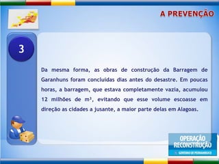 A PREVENÇÃODa mesma forma, as obras de construção da Barragem de Garanhuns foram concluídas dias antes do desastre. Em poucas horas, a barragem, que estava completamente vazia, acumulou 12 milhões de m³, evitando que esse volume escoasse em direção as cidades a jusante, a maior parte delas em Alagoas.3