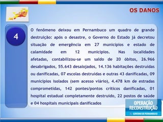 OS DANOSO fenômeno deixou em Pernambuco um quadro de grande destruição: após o desastre, o Governo do Estado já decretou situação de emergência em 27 municípios e estado de calamidade em 12 municípios. Nas localidades afetadas, contabilizou-se um saldo de 20 óbitos, 26.966 desabrigados, 55.643 desalojados, 14.136 habitações destruídas ou danificadas, 07 escolas destruídas e outras 43 danificadas, 09 municípios isolados (sem acesso viário), 4.478 km de estradas comprometidas, 142 pontes/pontos críticos danificadas, 01 hospital estadual completamente destruído, 22 postos de saúde e 04 hospitais municipais danificados4