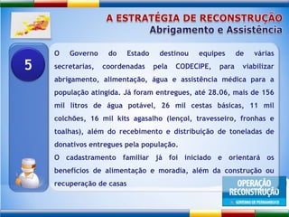 A ESTRATÉGIA DE RECONSTRUÇÃOAbrigamento e AssistênciaO Governo do Estado destinou equipes de várias secretarias, coordenadas pela CODECIPE, para viabilizar abrigamento, alimentação, água e assistência médica para a população atingida. Já foram entregues, até 28.06, mais de 156 mil litros de água potável, 26 mil cestas básicas, 11 mil colchões, 16 mil kits agasalho (lençol, travesseiro, fronhas e toalhas), além do recebimento e distribuição de toneladas de donativos entregues pela população. O cadastramento familiar já foi iniciado e orientará os benefícios de alimentação e moradia, além da construção ou recuperação de casas5
