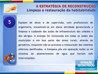 A ESTRATÉGIA DE RECONSTRUÇÃOLimpeza e restauração da habitabilidadeEquipes de obras e de supervisão, com profissionais de engenharia, encontram-se em plena atividade gerenciando a limpeza e cuidando das ações de infraestrutura das cidades e dos abrigos. A energia foi restaurada em todas as sedes dos municípios e em boa parte das áreas rurais, através de geradores, enquanto não se processa a restauração dos sistemas elétricos danificados. A Compesa pôs em operação todos os 44 sistemas de abastecimento de água que haviam sido interrompidos.5