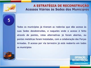 A ESTRATÉGIA DE RECONSTRUÇÃOAcessos Viários às Sedes dos MunicípiosTodos os municípios já tiveram as rodovias que dão acesso às suas Sedes desobstruídas, e naqueles onde o acesso é feito através de pontes, rotas alternativas já foram abertas, ou pontes metálicas foram instaladas, com a colaboração das Forças Armadas. O acesso por via terrestre já está reaberto em todos os municípios5