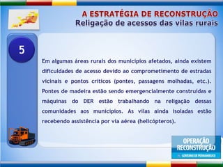 A ESTRATÉGIA DE RECONSTRUÇÃOReligação de acessos das vilas ruraisEm algumas áreas rurais dos municípios afetados, ainda existem dificuldades de acesso devido ao comprometimento de estradas vicinais e pontos críticos (pontes, passagens molhadas, etc.). Pontes de madeira estão sendo emergencialmente construídas e máquinas do DER estão trabalhando na religação dessas comunidades aos municípios. As vilas ainda isoladas estão recebendo assistência por via aérea (helicópteros).5