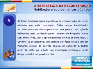 A ESTRATÉGIA DE RECONSTRUÇÃOHabitação e equipamentos públicosJá foram iniciadas ações específicas de reconstrução das áreas afetadas em cada município. Estão sendo identificados terrenos, em áreas não propensas ao risco, para a construção de habitações para os desabrigados, através do Programa Minha Casa Minha Vida, com o aproveitamento de mão de obra local. O Governo já desapropriou um terreno em Água Preta e um em Palmares, através do Decreto 35.230, de 25/06/2010. Outras áreas já estão em estudo nos municípios afetados e serão desapropriados nos próximos dias. 5