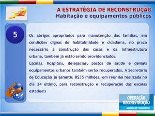 A ESTRATÉGIA DE RECONSTRUÇÃOHabitação e equipamentos públicosOs abrigos apropriados para manutenção das famílias, em condições dignas de habitabilidade e cidadania, no prazo necessário à construção das casas e da infraestrutura urbana, também já estão sendo providenciados.Escolas, hospitais, delegacias, postos de saúde e demais equipamentos urbanos também serão recuperados. A Secretária de Educação já garantiu R$35 milhões, em reunião realizada no dia 24 último, para reconstrução e recuperação das escolas estaduais5
