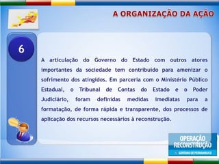 A ORGANIZAÇÃO DA AÇÃOA articulação do Governo do Estado com outros atores importantes da sociedade tem contribuído para amenizar o sofrimento dos atingidos. Em parceria com o Ministério Público Estadual, o Tribunal de Contas do Estado e o Poder Judiciário, foram definidas medidas imediatas para a formatação, de forma rápida e transparente, dos processos de aplicação dos recursos necessários à reconstrução. 6