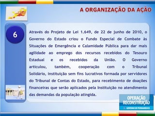A ORGANIZAÇÃO DA AÇÃOAtravés do Projeto de Lei 1.649, de 22 de junho de 2010, o Governo do Estado criou o Fundo Especial de Combate às Situações de Emergência e Calamidade Pública para dar mais agilidade ao emprego dos recursos recebidos do Tesouro Estadual e os recebidos da União. O Governo articulou, também, cooperação com o Tribunal Solidário, instituição sem fins lucrativos formada por servidores do Tribunal de Contas do Estado, para recebimento de doações financeiras que serão aplicados pela Instituição no atendimento das demandas da população atingida.  6