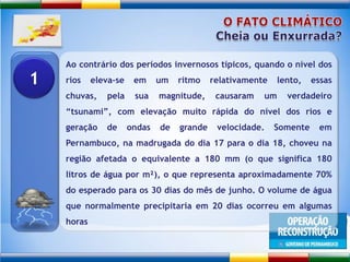 O FATO CLIMÁTICOCheia ou Enxurrada?Ao contrário dos períodos invernosos típicos, quando o nível dos rios eleva-se em um ritmo relativamente lento, essas chuvas, pela sua magnitude, causaram um verdadeiro “tsunami”, com elevação muito rápida do nível dos rios e geração de ondas de grande velocidade. Somente em Pernambuco, na madrugada do dia 17 para o dia 18, choveu na região afetada o equivalente a 180 mm (o que significa 180 litros de água por m²), o que representa aproximadamente 70% do esperado para os 30 dias do mês de junho. O volume de água que normalmente precipitaria em 20 dias ocorreu em algumas horas1