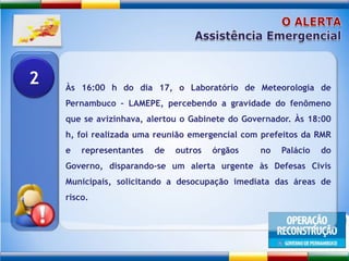 O ALERTAAssistência EmergencialÀs 16:00 h do dia 17, o Laboratório de Meteorologia de Pernambuco – LAMEPE, percebendo a gravidade do fenômeno que se avizinhava, alertou o Gabinete do Governador. Às 18:00 h, foi realizada uma reunião emergencial com prefeitos da RMR e representantes de outros órgãos  no Palácio do Governo, disparando-se um alerta urgente às Defesas Civis Municipais, solicitando a desocupação imediata das áreas de risco. 2