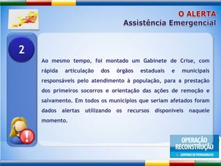 O ALERTAAssistência EmergencialAo mesmo tempo, foi montado um Gabinete de Crise, com rápida articulação dos órgãos estaduais e municipais responsáveis pelo atendimento à população, para a prestação dos primeiros socorros e orientação das ações de remoção e salvamento. Em todos os municípios que seriam afetados foram dados alertas utilizando os recursos disponíveis naquele momento. 2