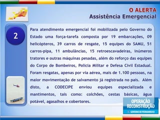 O ALERTAAssistência EmergencialPara atendimento emergencial foi mobilizada pelo Governo do Estado uma força-tarefa composta por 19 embarcações, 09 helicópteros, 39 carros de resgate, 15 equipes do SAMU, 51 carros-pipa, 11 ambulâncias, 15 retroescavadeiras, inúmeros tratores e outras máquinas pesadas, além do reforço das equipes do Corpo de Bombeiros, Polícia Militar e Defesa Civil Estadual. Foram resgatas, apenas por via aérea, mais de 1.100 pessoas, na maior movimentação de salvamento já registrada no país.  Além disto, a CODECIPE enviou equipes especializada e mantimentos, tais como: colchões, cestas básicas, água potável, agasalhos e cobertores. 2