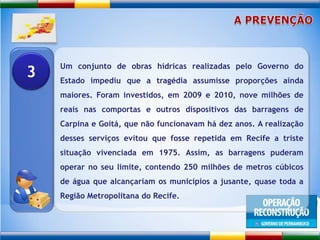 A PREVENÇÃOUm conjunto de obras hídricas realizadas pelo Governo do Estado impediu que a tragédia assumisse proporções ainda maiores. Foram investidos, em 2009 e 2010, nove milhões de reais nas comportas e outros dispositivos das barragens de Carpina e Goitá, que não funcionavam há dez anos. A realização desses serviços evitou que fosse repetida em Recife a triste situação vivenciada em 1975. Assim, as barragens puderam operar no seu limite, contendo 250 milhões de metros cúbicos de água que alcançariam os municípios a jusante, quase toda a Região Metropolitana do Recife.3