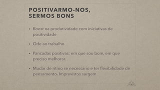 POSITIVARMO-NOS,
SERMOS BONS
• Boost na produtividade com iniciativas de
positividade
• Ode ao trabalho
• Pancadas positivas: em que sou bom, em que
preciso melhorar.
• Mudar de ritmo se necessário e ter ﬂexibilidade de
pensamento. Imprevistos surgem
 